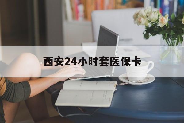 厦门西安24小时套医保卡(西安刷医保)